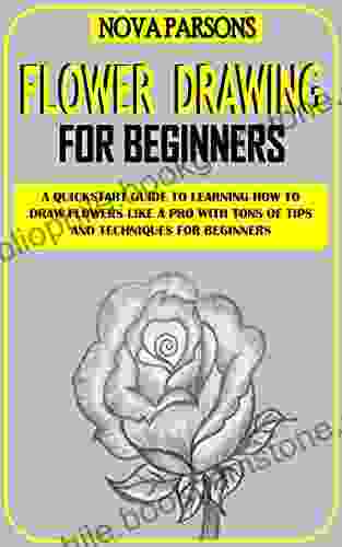 FLOWER DRAWING FOR BEGINNERS: A Quickstart Guide To Learning How To Draw Flowers Like A Pro With Tons Of Tips And Techniques For Beginners
