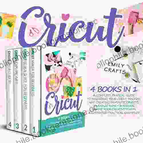 CRICUT: 4 In 1: A Complete Pratical Guide To Mastering Your Cricut Machine And Creating Fantastic Objects To Amaze Family Friends Inspire Your Creativity With Illustrated Practical Examples